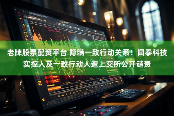 老牌股票配资平台 隐瞒一致行动关系！闻泰科技实控人及一致行动人遭上交所公开谴责