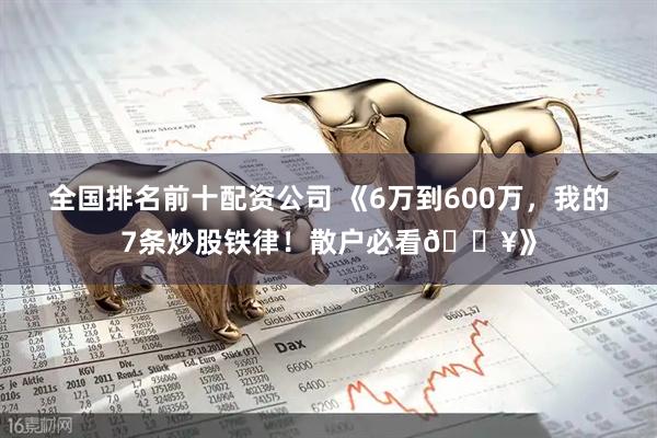全国排名前十配资公司 《6万到600万，我的7条炒股铁律！散户必看🔥》