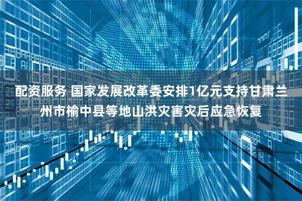 配资服务 国家发展改革委安排1亿元支持甘肃兰州市榆中县等地山洪灾害灾后应急恢复