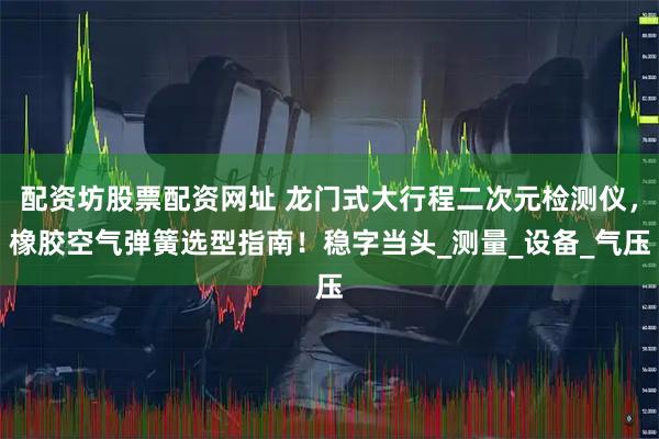 配资坊股票配资网址 龙门式大行程二次元检测仪，橡胶空气弹簧选型指南！稳字当头_测量_设备_气压