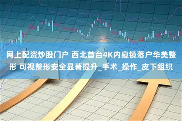 网上配资炒股门户 西北首台4K内窥镜落户华美整形 可视整形安全显著提升_手术_操作_皮下组织
