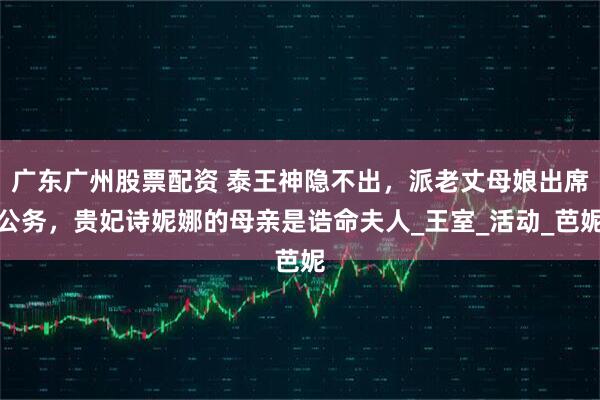 广东广州股票配资 泰王神隐不出，派老丈母娘出席公务，贵妃诗妮娜的母亲是诰命夫人_王室_活动_芭妮