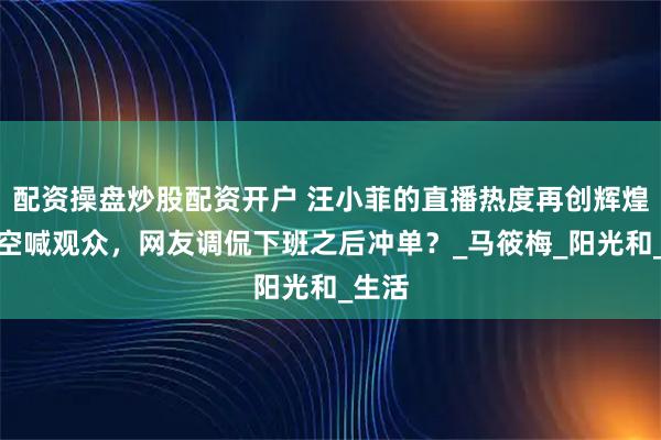 配资操盘炒股配资开户 汪小菲的直播热度再创辉煌，隔空喊观众，网友调侃下班之后冲单？_马筱梅_阳光和_生活
