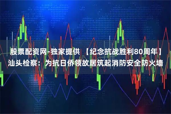 股票配资网-独家提供 【纪念抗战胜利80周年】汕头检察：为抗日侨领故居筑起消防安全防火墙