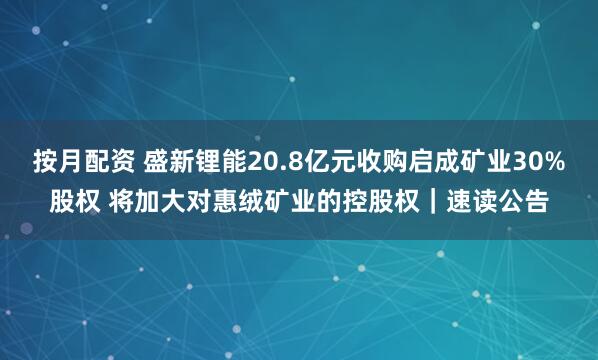 按月配资 盛新锂能20.8亿元收购启成矿业30%股权 将加大对惠绒矿业的控股权｜速读公告
