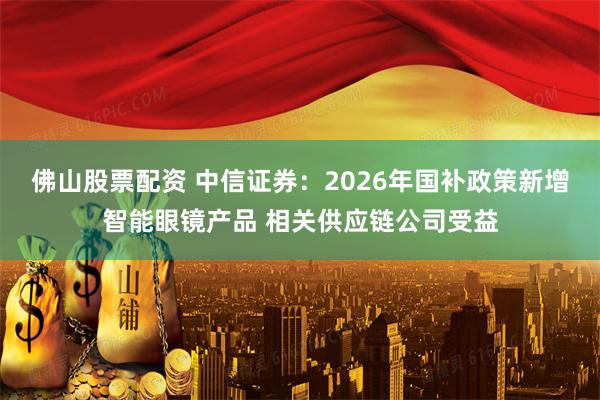 佛山股票配资 中信证券：2026年国补政策新增智能眼镜产品 相关供应链公司受益